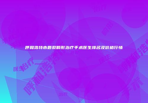 呼和浩特市唇裂畸形治疗手术医生排名及价格行情