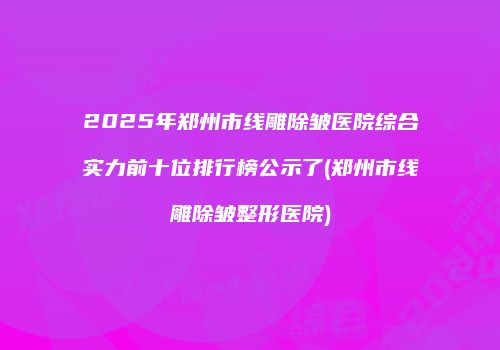 2025年郑州市线雕除皱医院综合实力前十位排行榜公示了(郑州市线雕除皱整形医院)