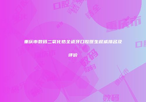 重庆市数码二氧化锆全瓷牙口腔医生权威排名及评价