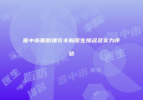 晋中市脂肪填充丰胸医生排名及实力评估