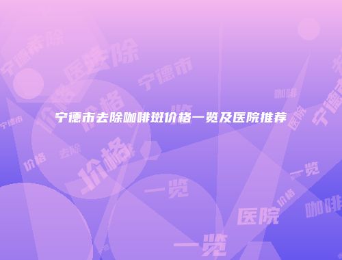 宁德市去除咖啡斑价格一览及医院推荐