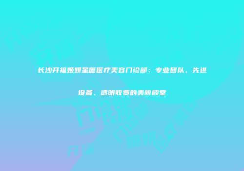 长沙开福姬妍星愿医疗美容门诊部：专业团队、先进设备、透明收费的美丽殿堂
