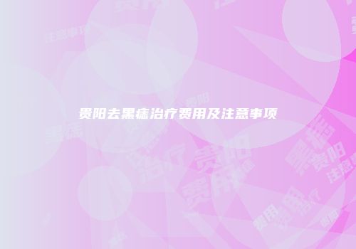 贵阳去黑痣治疗费用及注意事项