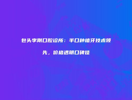 包头李刚口腔诊所：半口种植牙技术领先，价格透明口碑佳