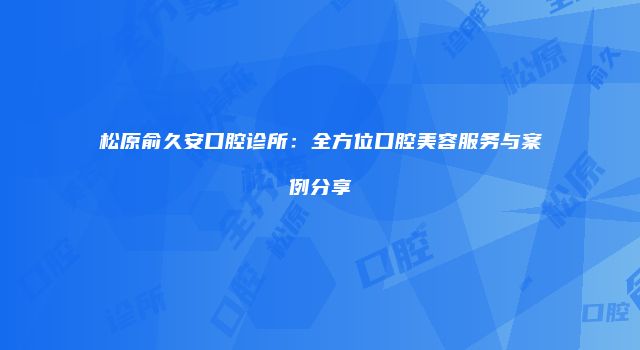松原俞久安口腔诊所：全方位口腔美容服务与案例分享