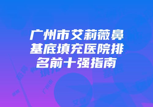 广州市艾莉薇鼻基底填充医院排名前十强指南