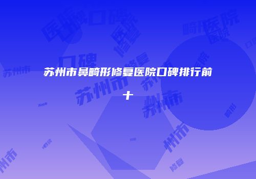 苏州市鼻畸形修复医院口碑排行前十