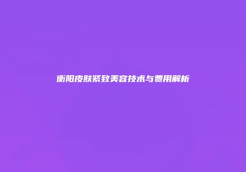 衡阳皮肤紧致美容技术与费用解析