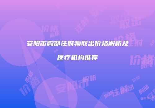 安阳市胸部注射物取出价格解析及医疗机构推荐