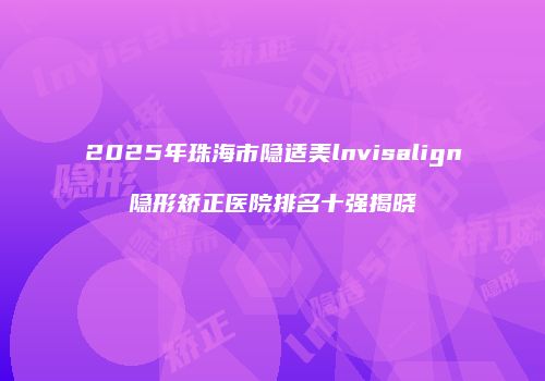 2025年珠海市隐适美lnvisalign隐形矫正医院排名十强揭晓