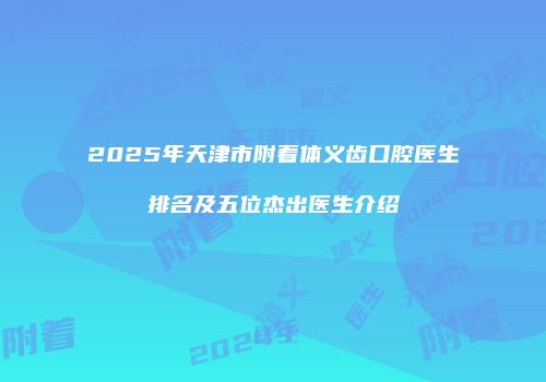 2025年天津市附着体义齿口腔医生排名及五位杰出医生介绍