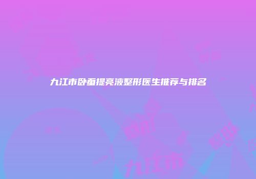 九江市卧蚕提亮液整形医生推荐与排名