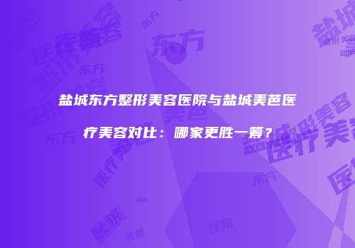 盐城东方整形美容医院与盐城美芭医疗美容对比：哪家更胜一筹？