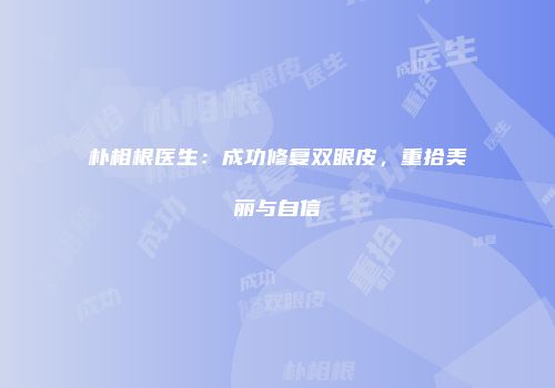 朴相根医生：成功修复双眼皮，重拾美丽与自信