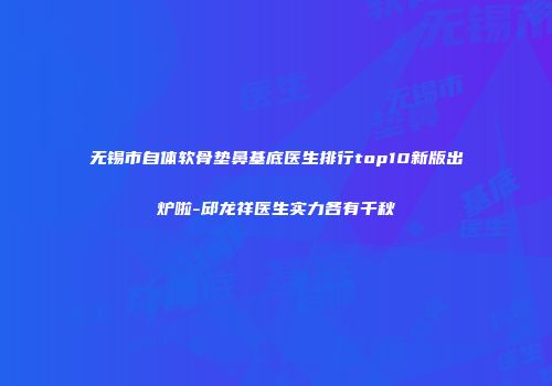 无锡市自体软骨垫鼻基底医生排行top10新版出炉啦-邱龙祥医生实力各有千秋