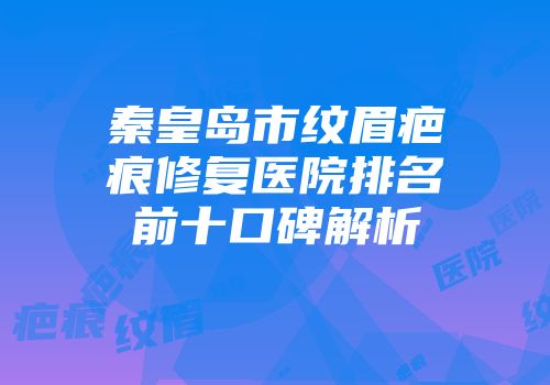 秦皇岛市纹眉疤痕修复医院排名前十口碑解析