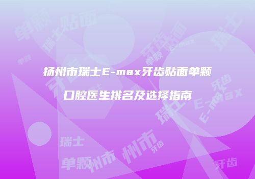 扬州市瑞士E-max牙齿贴面单颗口腔医生排名及选择指南