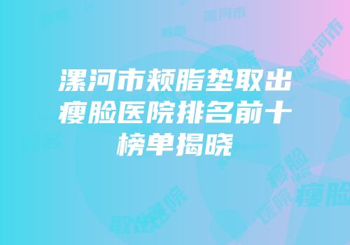 漯河市颊脂垫取出瘦脸医院排名前十榜单揭晓