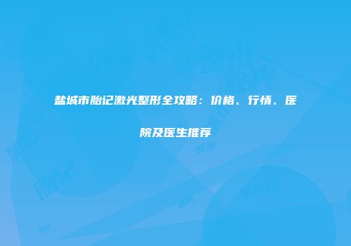 盐城市胎记激光整形全攻略：价格、行情、医院及医生推荐