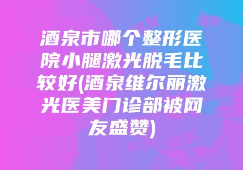 酒泉市哪个整形医院小腿激光脱毛比较好(酒泉维尔丽激光医美门诊部被网友盛赞)