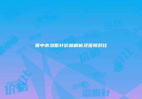 晋中市溶脂针价格解析及医院对比