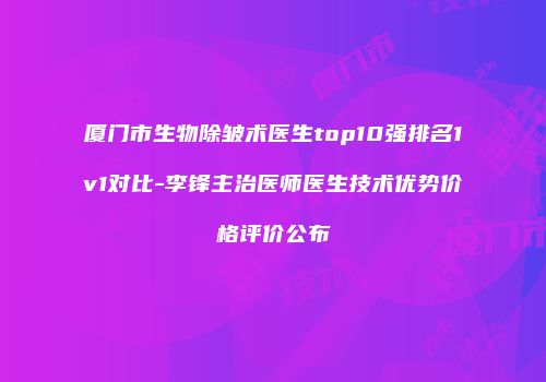 厦门市生物除皱术医生top10强排名1v1对比-李锋主治医师医生技术优势价格评价公布