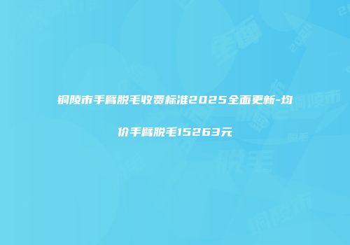铜陵市手臂脱毛收费标准2025全面更新-均价手臂脱毛15263元