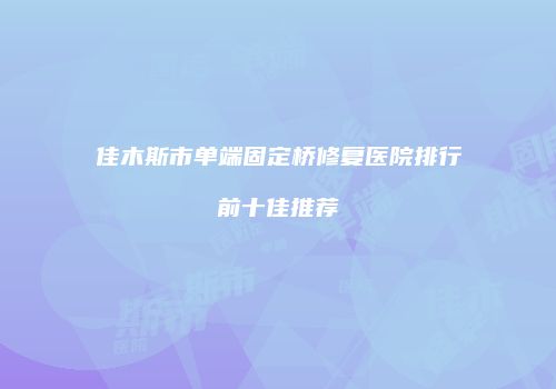 佳木斯市单端固定桥修复医院排行前十佳推荐