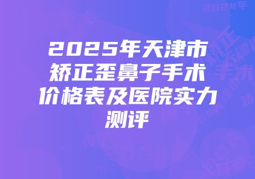 2025年天津市矫正歪鼻子手术价格表及医院实力测评