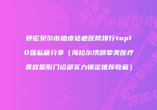 呼伦贝尔市植皮祛疤医院排行top10强私藏分享（海拉尔绣颜挚美医疗美容整形门诊部实力锁定推荐收藏）