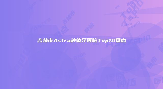 吉林市Astra种植牙医院Top10盘点