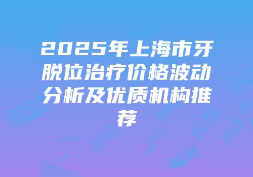 2025年上海市牙脱位治疗价格波动分析及优质机构推荐