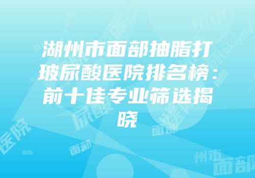 湖州市面部抽脂打玻尿酸医院排名榜：前十佳专业筛选揭晓