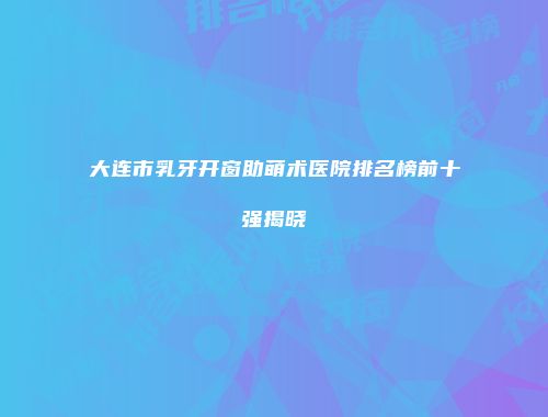 大连市乳牙开窗助萌术医院排名榜前十强揭晓