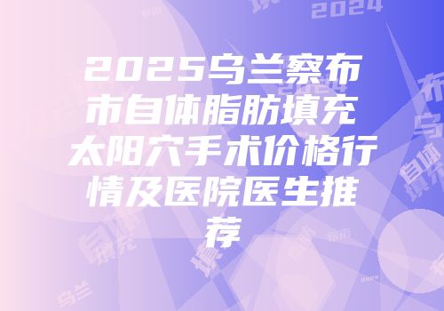 2025乌兰察布市自体脂肪填充太阳穴手术价格行情及医院医生推荐