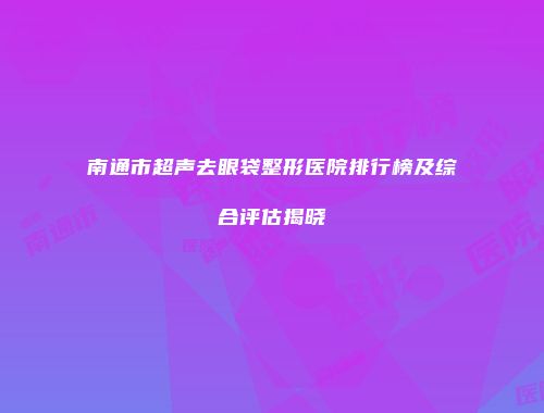 南通市超声去眼袋整形医院排行榜及综合评估揭晓