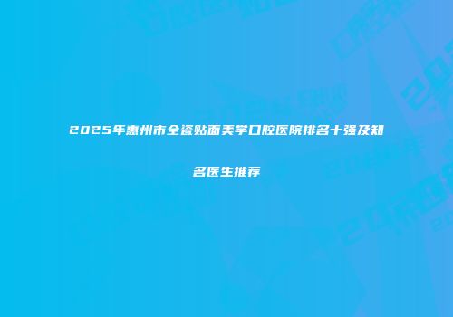 2025年惠州市全瓷贴面美学口腔医院排名十强及知名医生推荐