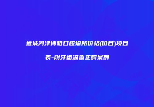 运城河津博雅口腔诊所价格(价目)项目表-附牙齿深覆正畸案例