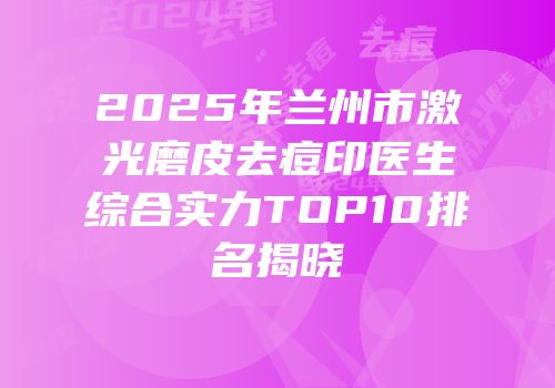 2025年兰州市激光磨皮去痘印医生综合实力TOP10排名揭晓