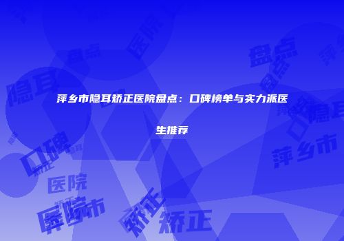 萍乡市隐耳矫正医院盘点：口碑榜单与实力派医生推荐
