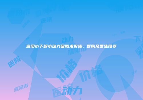 濮阳市下颌水动力吸脂术价格、医院及医生推荐