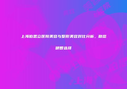 上海伯思立医院美容与整形美容对比分析，助您明智选择