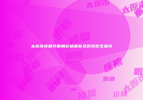 太原市修复开眼角价格解析及医院医生推荐