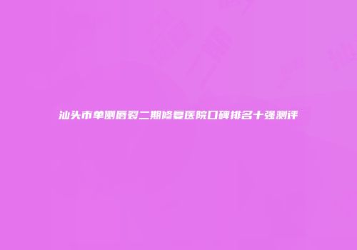 汕头市单侧唇裂二期修复医院口碑排名十强测评