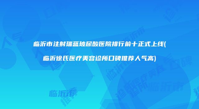 临沂市注射瑞蓝玻尿酸医院排行前十正式上线(临沂徐氏医疗美容诊所口碑推荐人气高)
