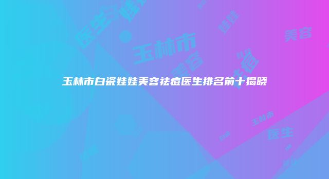 玉林市白瓷娃娃美容祛痘医生排名前十揭晓