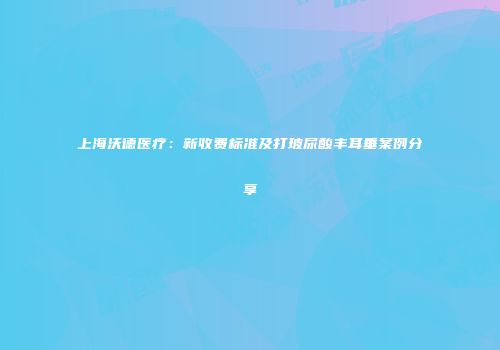 上海沃德医疗：新收费标准及打玻尿酸丰耳垂案例分享