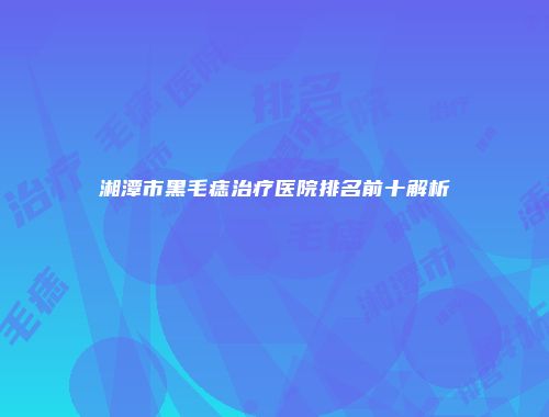 湘潭市黑毛痣治疗医院排名前十解析