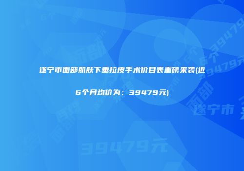 遂宁市面部肌肤下垂拉皮手术价目表重磅来袭(近6个月均价为：39479元)