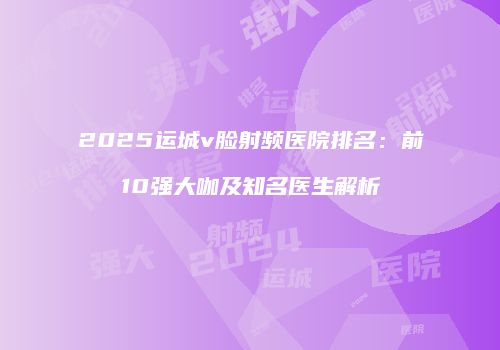 2025运城v脸射频医院排名：前10强大咖及知名医生解析